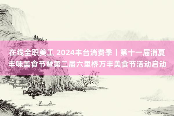 在线全职美工 2024丰台消费季丨第十一届消夏丰味美食节暨第二届六里桥万丰美食节活动启动