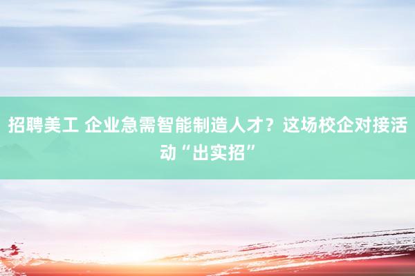 招聘美工 企业急需智能制造人才？这场校企对接活动“出实招”