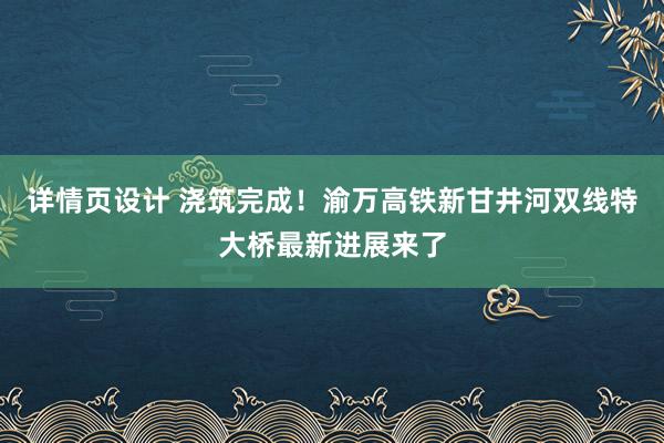 详情页设计 浇筑完成！渝万高铁新甘井河双线特大桥最新进展来了